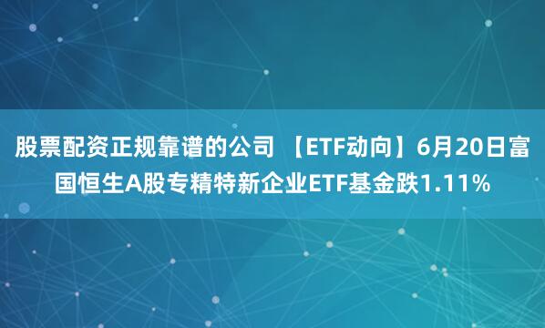 股票配资正规靠谱的公司 【ETF动向】6月20日富国恒生A股专精特新企业ETF基金跌1.11%