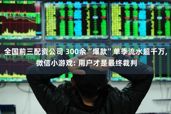 全国前三配资公司 300余“爆款”单季流水超千万, 微信小游戏: 用户才是最终裁判