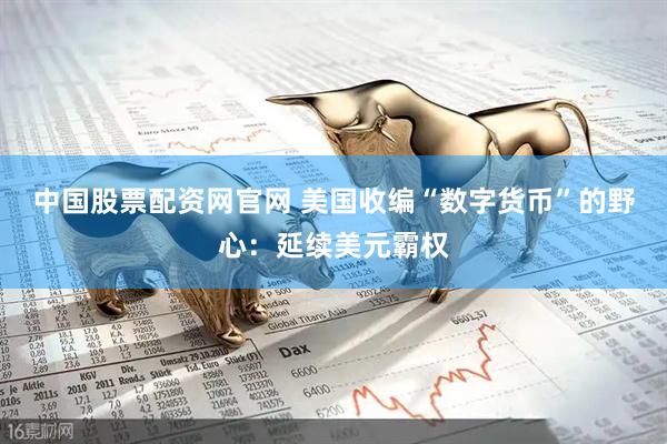 中国股票配资网官网 美国收编“数字货币”的野心：延续美元霸权