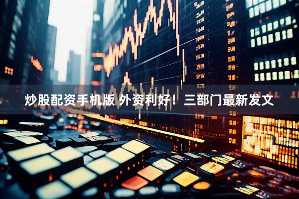炒股配资手机版 外资利好！三部门最新发文