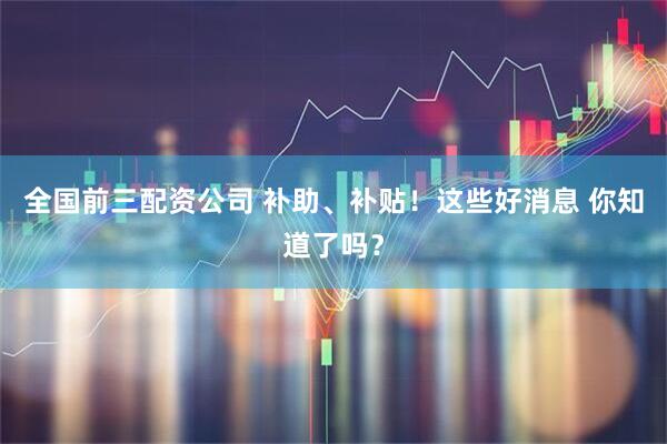 全国前三配资公司 补助、补贴！这些好消息 你知道了吗？