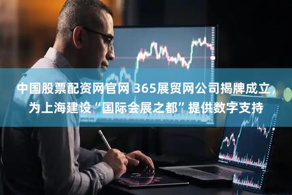 中国股票配资网官网 365展贸网公司揭牌成立，为上海建设“国际会展之都”提供数字支持