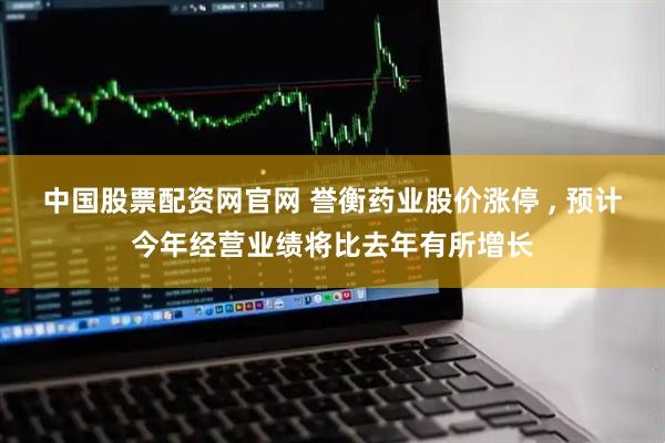 中国股票配资网官网 誉衡药业股价涨停 , 预计今年经营业绩将比去年有所增长