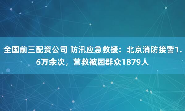 全国前三配资公司 防汛应急救援：北京消防接警1.6万余次，营救被困群众1879人