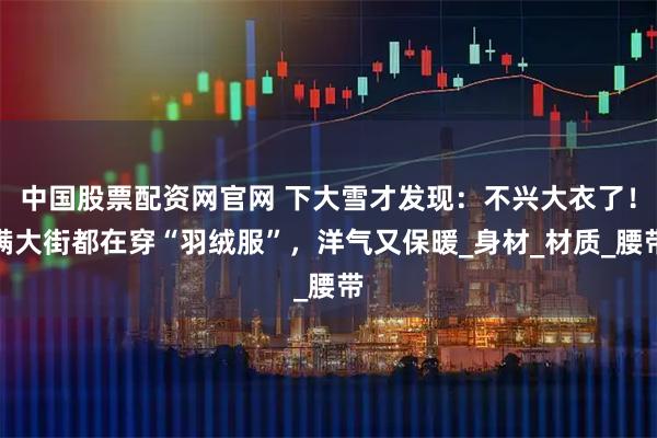 中国股票配资网官网 下大雪才发现：不兴大衣了！满大街都在穿“羽绒服”，洋气又保暖_身材_材质_腰带