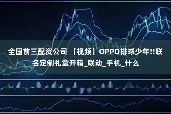 全国前三配资公司 【视频】OPPO排球少年!!联名定制礼盒开箱_联动_手机_什么