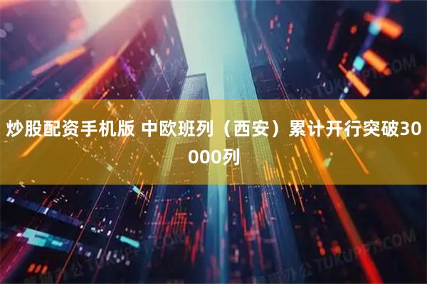 炒股配资手机版 中欧班列（西安）累计开行突破30000列
