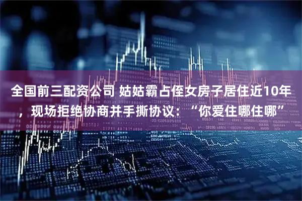 全国前三配资公司 姑姑霸占侄女房子居住近10年，现场拒绝协商并手撕协议：“你爱住哪住哪”