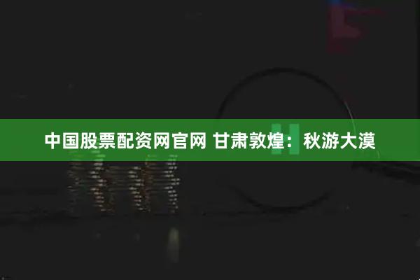 中国股票配资网官网 甘肃敦煌：秋游大漠