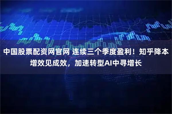 中国股票配资网官网 连续三个季度盈利！知乎降本增效见成效，加速转型AI中寻增长