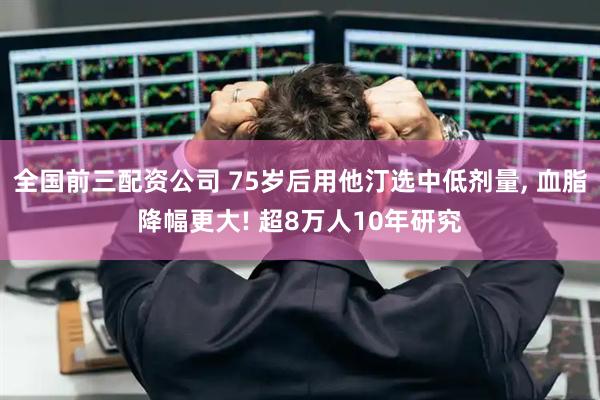 全国前三配资公司 75岁后用他汀选中低剂量, 血脂降幅更大! 超8万人10年研究