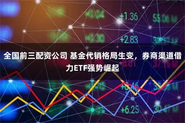 全国前三配资公司 基金代销格局生变，券商渠道借力ETF强势崛起