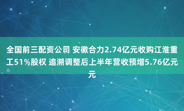 全国前三配资公司 安徽合力2.74亿元收购江淮重工51%股权 追溯调整后上半年营收预增5.76亿元