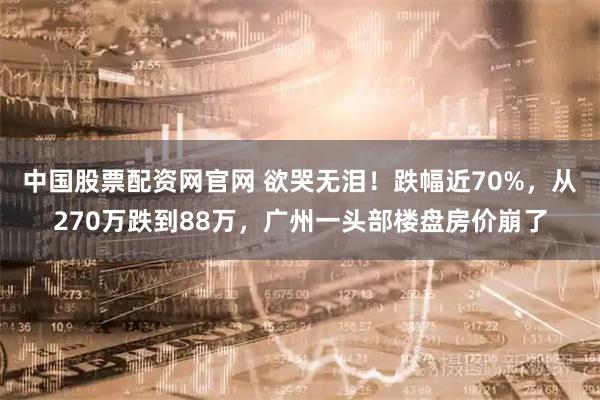 中国股票配资网官网 欲哭无泪！跌幅近70%，从270万跌到88万，广州一头部楼盘房价崩了
