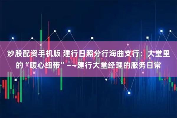 炒股配资手机版 建行日照分行海曲支行：大堂里的“暖心纽带”——建行大堂经理的服务日常