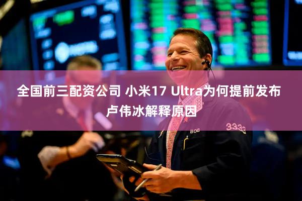 全国前三配资公司 小米17 Ultra为何提前发布 卢伟冰解释原因