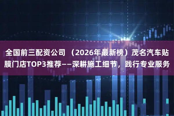 全国前三配资公司 （2026年最新榜）茂名汽车贴膜门店TOP3推荐——深耕施工细节，践行专业服务