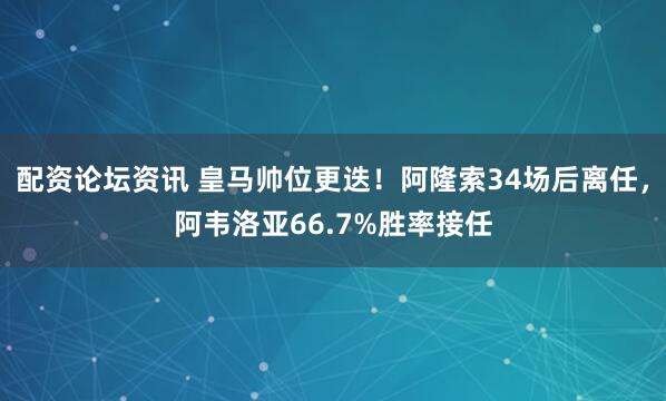 配资论坛资讯 皇马帅位更迭！阿隆索34场后离任，阿韦洛亚66.7%胜率接任